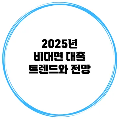 2025년 비대면 대출 트렌드와 전망