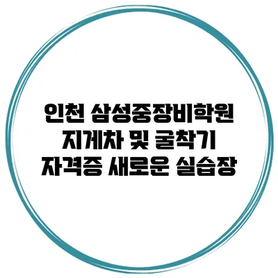 인천 삼성중장비학원 지게차 및 굴착기 자격증 새로운 실습장